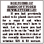 Text Box: BOX FOUND OF HARDCOPY YODER NEWSLETTERS 1-25!
	If you had previously asked to be placed on reserve for a copy if and when reprinted, you wonít have to wait. Let us know you had asked to be on the ìwait listî and you will have first shot at the recently discovered first printing. $25 & $3 postage. Total $28 Make check out to ìYoder Newsletterî.  After waiting  a month to make sure those who previously asked for one have replied, the balance will be issued on a first come, first served basis until gone.
